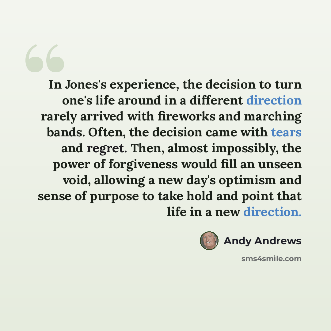 “In Jones's experience, the decision to turn one's life around in a different direction rarely arrived with fireworks and marching bands. Often, the decision came with tears and regret. Then, almost impossibly, the power of forgiveness would fill an unseen void, allowing a new day's optimism and…” quote by Andy Andrews