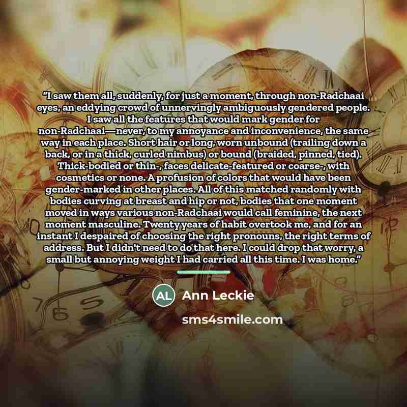 “I saw them all, suddenly, for just a moment, through non-Radchaai eyes, an eddying crowd of unnervingly ambiguously gendered people. I saw all the features that would mark gender for non-Radchaai—never, to my annoyance and inconvenience, the same way in each place. Short hair or long, worn unbound…” quote by Ann Leckie