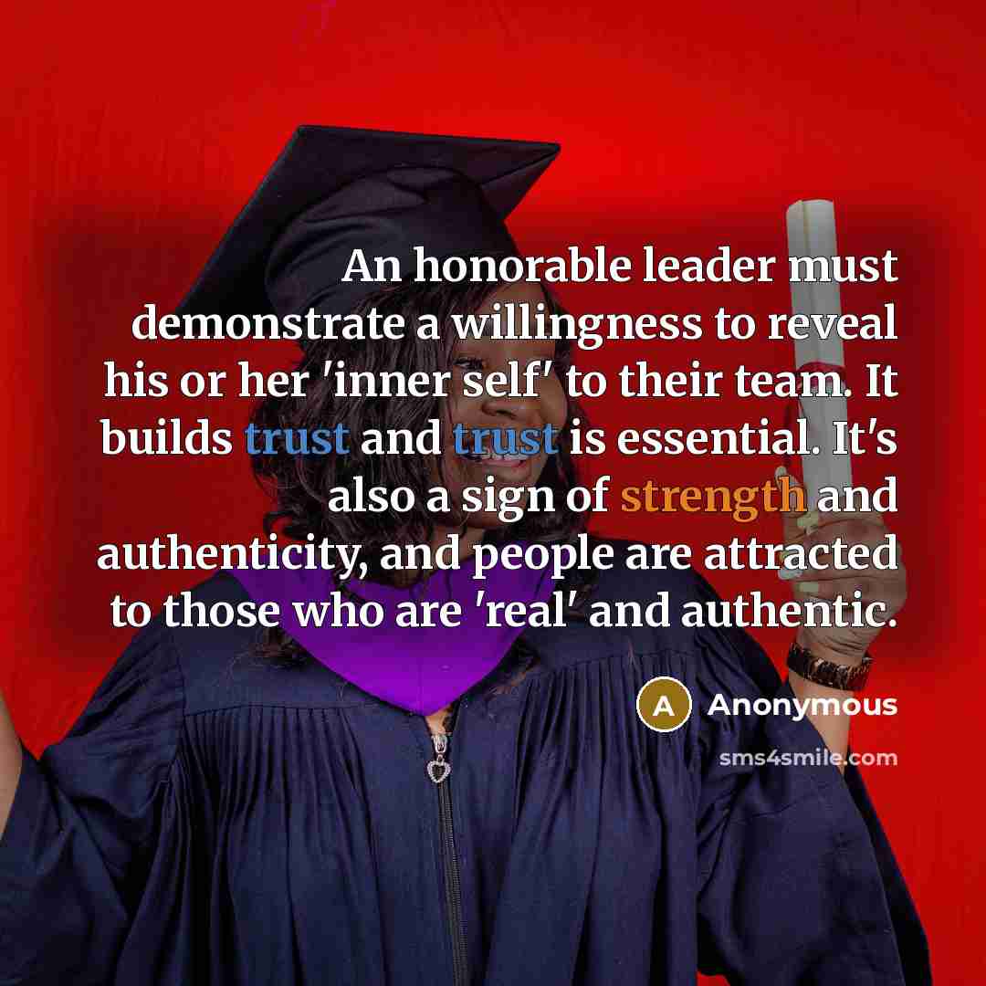 “An honorable leader must demonstrate a willingness to reveal his or her 'inner self' to their team. It builds trust and trust is essential. It's also a sign of strength and authenticity, and people are attracted to those who are 'real' and authentic.” quote by Anonymous