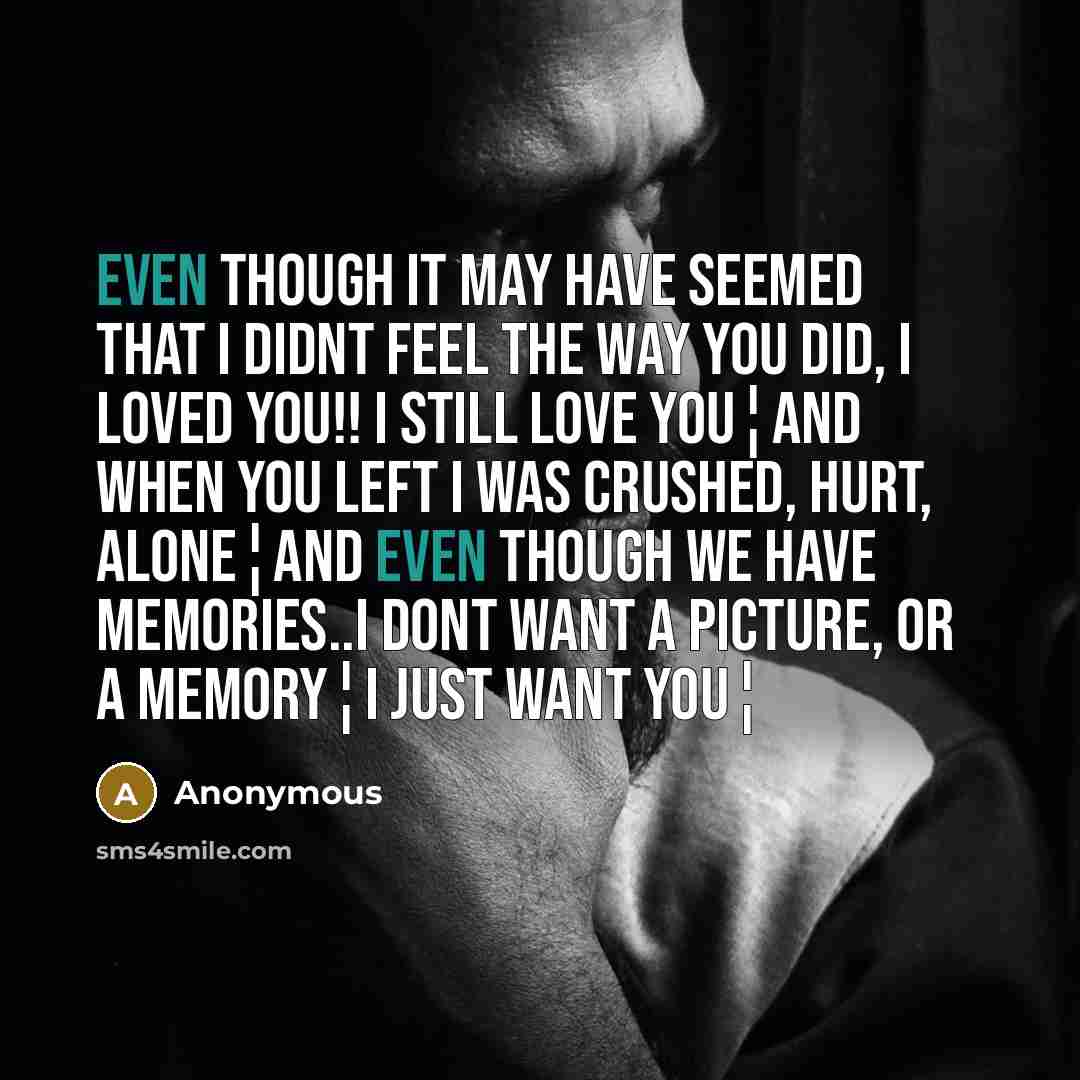 “Even though it may have seemed that I didnt feel the way you did, I LOVED YOU!! I Still love you¦And when you left I was crushed, Hurt, Alone¦And even though we have memories..I dont want a picture, or a memory¦I just want you¦” quote by Anonymous