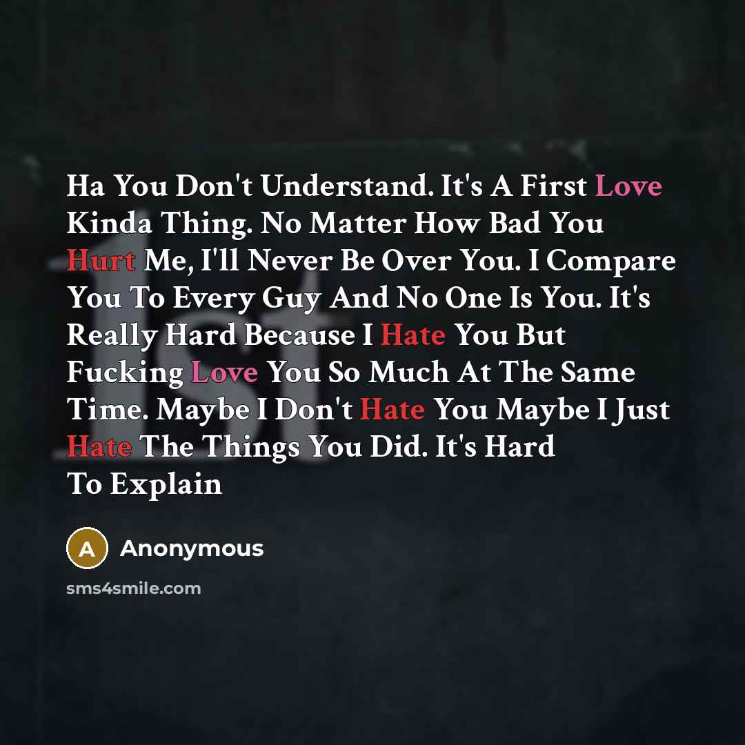 “Ha You Don't Understand. It's A First Love Kinda Thing. No Matter How Bad You Hurt Me, I'll Never Be Over You. I Compare You To Every Guy And No One Is You. It's Really Hard Because I Hate You But Fucking Love You So Much At The Same Time. Maybe I Don't Hate You Maybe I Just Hate The Things You…” quote by Anonymous