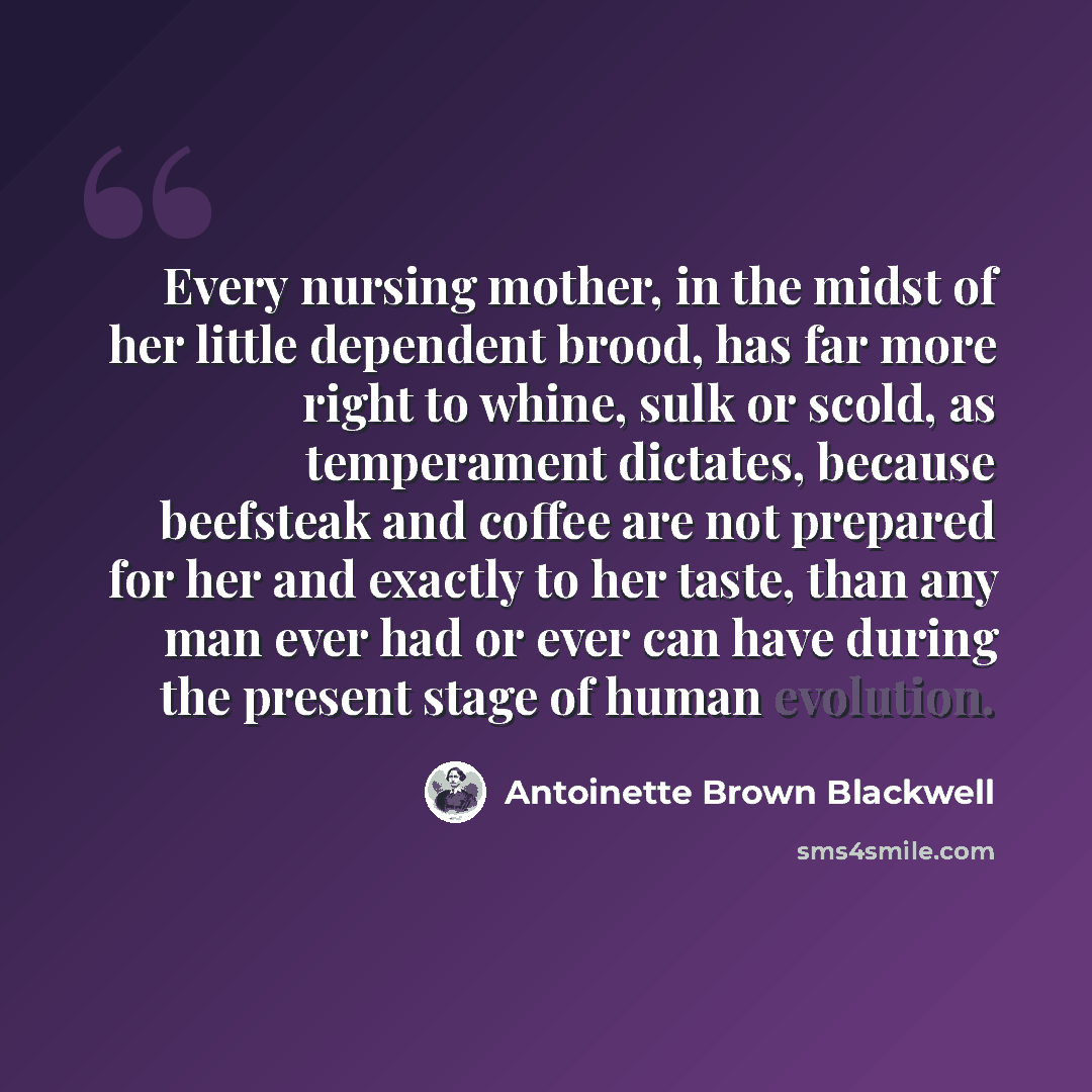“Every nursing mother, in the midst of her little dependent brood, has far more right to whine, sulk or scold, as temperament dictates, because beefsteak and coffee are not prepared for her and exactly to her taste, than any man ever had or ever can have during the present stage of human evolution.” quote by Antoinette Brown Blackwell
