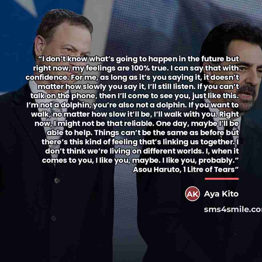 “I don’t know what’s going to happen in the future but right now, my feelings are 100% true. I can say that with confidence. For me, as long as it’s you saying it, it doesn’t matter how slowly you say it, I’ll still listen. If you can’t talk on the phone, then I’ll come to see you, just like this…” quote by Aya Kito