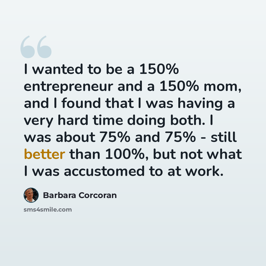“I wanted to be a 150% entrepreneur and a 150% mom, and I found that I was having a very hard time doing both. I was about 75% and 75% - still better than 100%, but not what I was accustomed to at work.” quote by Barbara Corcoran