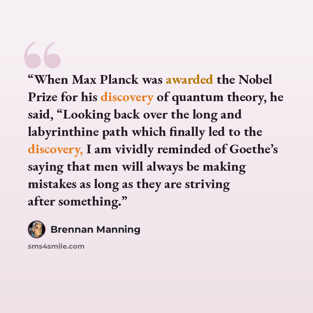 “When Max Planck was awarded the Nobel Prize for his discovery of quantum theory, he said, “Looking back over the long and labyrinthine path which finally led to the discovery, I am vividly reminded of Goethe’s saying that men will always be making mistakes as long as they are striving after…” quote by Brennan Manning