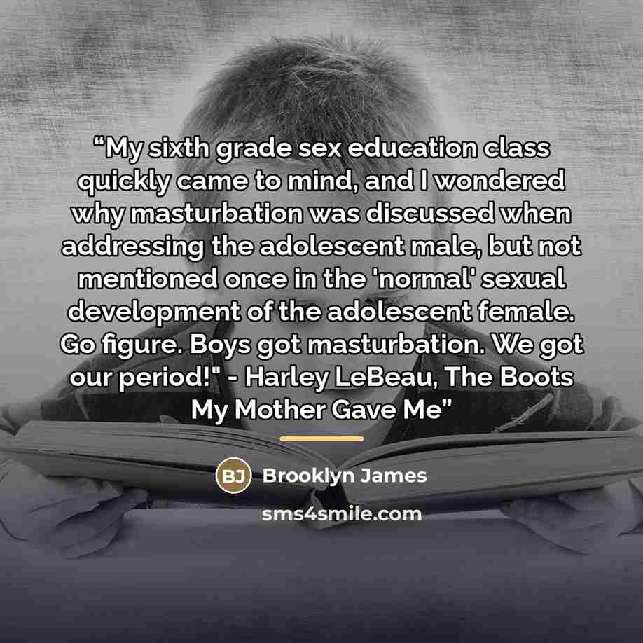 “My sixth grade sex education class quickly came to mind, and I wondered why masturbation was discussed when addressing the adolescent male, but not mentioned once in the 'normal' sexual development of the adolescent female. Go figure. Boys got masturbation. We got our period!" - Harley LeBeau, The…” quote by Brooklyn James