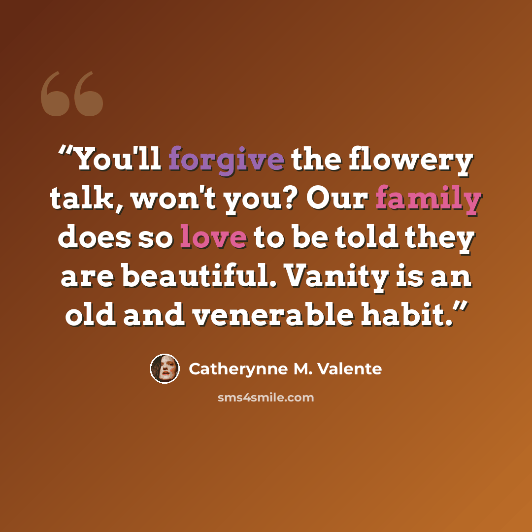 “You'll forgive the flowery talk, won't you? Our family does so love to be told they are beautiful. Vanity is an old and venerable habit.” quote by Catherynne M. Valente