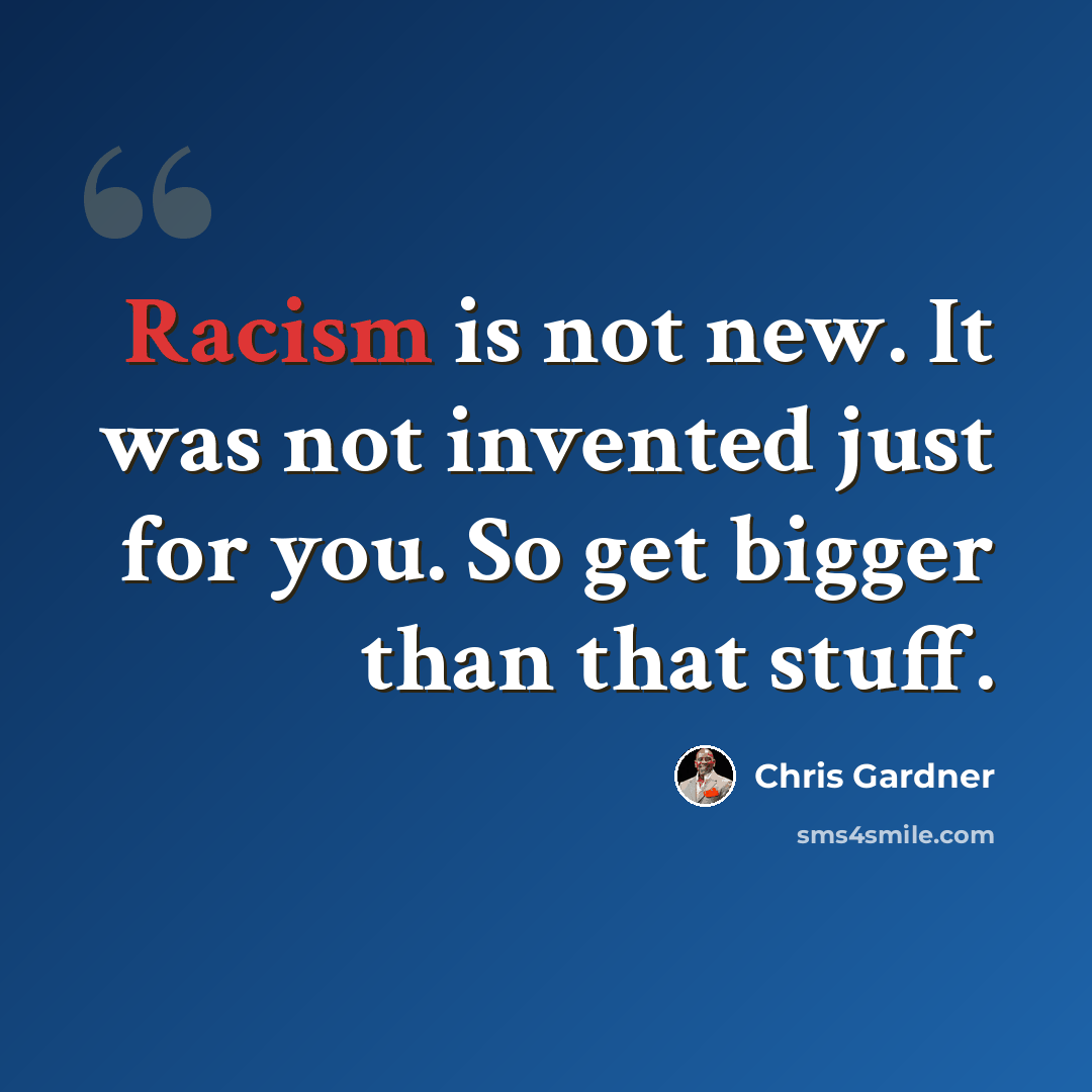 “Racism is not new. It was not invented just for you. So get bigger than that stuff.” quote by Chris Gardner