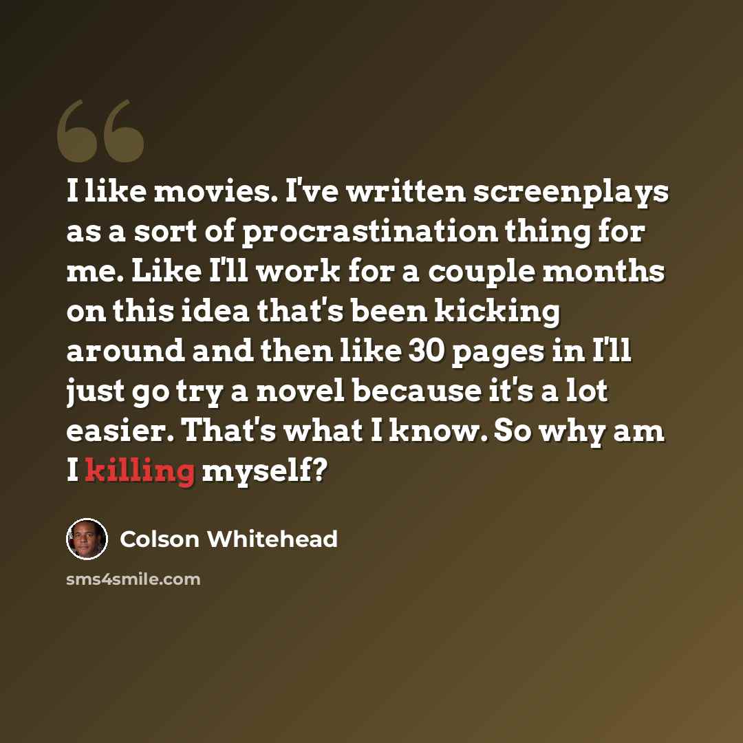 “I like movies. I've written screenplays as a sort of procrastination thing for me. Like I'll work for a couple months on this idea that's been kicking around and then like 30 pages in I'll just go try a novel because it's a lot easier. That's what I know. So why am I killing myself?” quote by Colson Whitehead