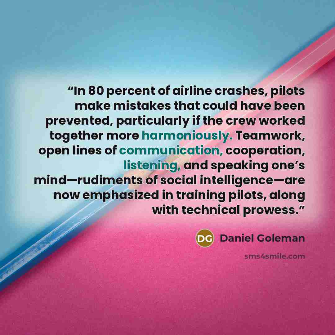 “In 80 percent of airline crashes, pilots make mistakes that could have been prevented, particularly if the crew worked together more harmoniously. Teamwork, open lines of communication, cooperation, listening, and speaking one’s mind—rudiments of social intelligence—are now emphasized in training…” quote by Daniel Goleman