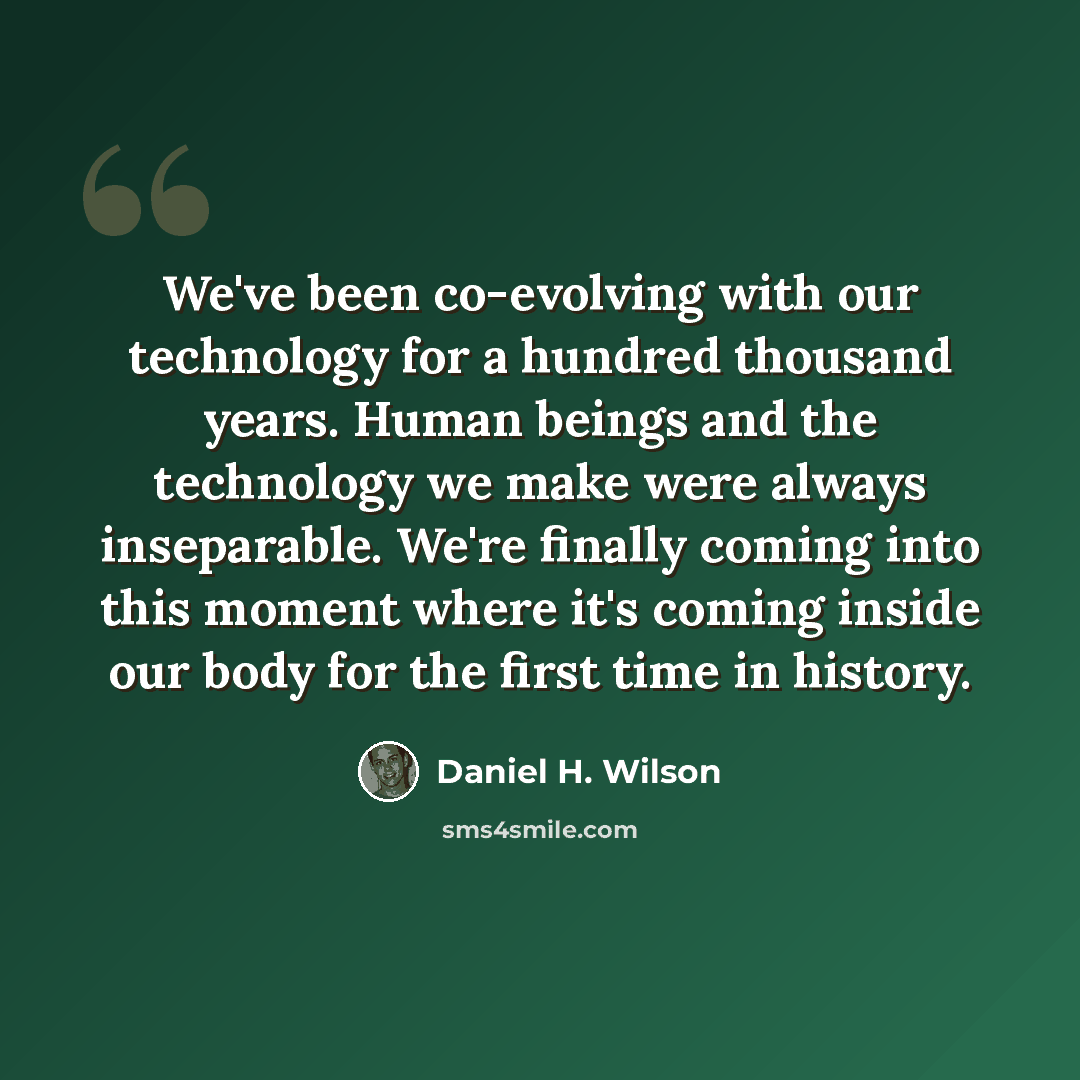 “We've been co-evolving with our technology for a hundred thousand years. Human beings and the technology we make were always inseparable. We're finally coming into this moment where it's coming inside our body for the first time in history.” quote by Daniel H. Wilson