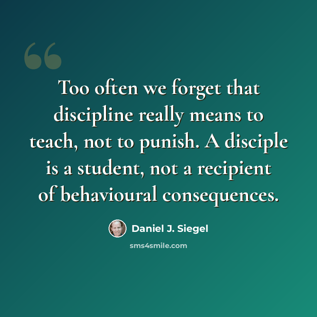 “Too often we forget that discipline really means to teach, not to punish. A disciple is a student, not a recipient of behavioural consequences.” quote by Daniel J. Siegel