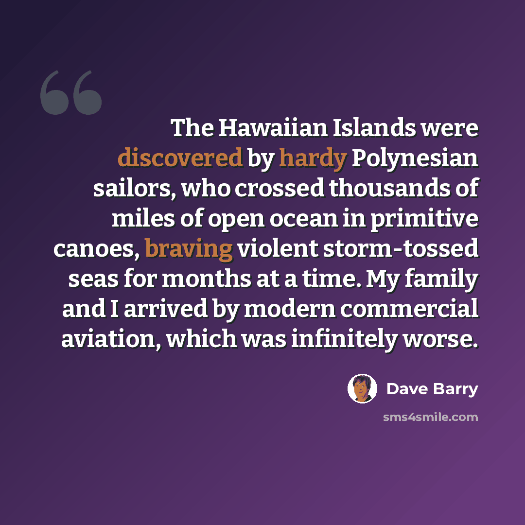 “The Hawaiian Islands were discovered by hardy Polynesian sailors, who crossed thousands of miles of open ocean in primitive canoes, braving violent storm-tossed seas for months at a time. My family and I arrived by modern commercial aviation, which was infinitely worse.” quote by Dave Barry