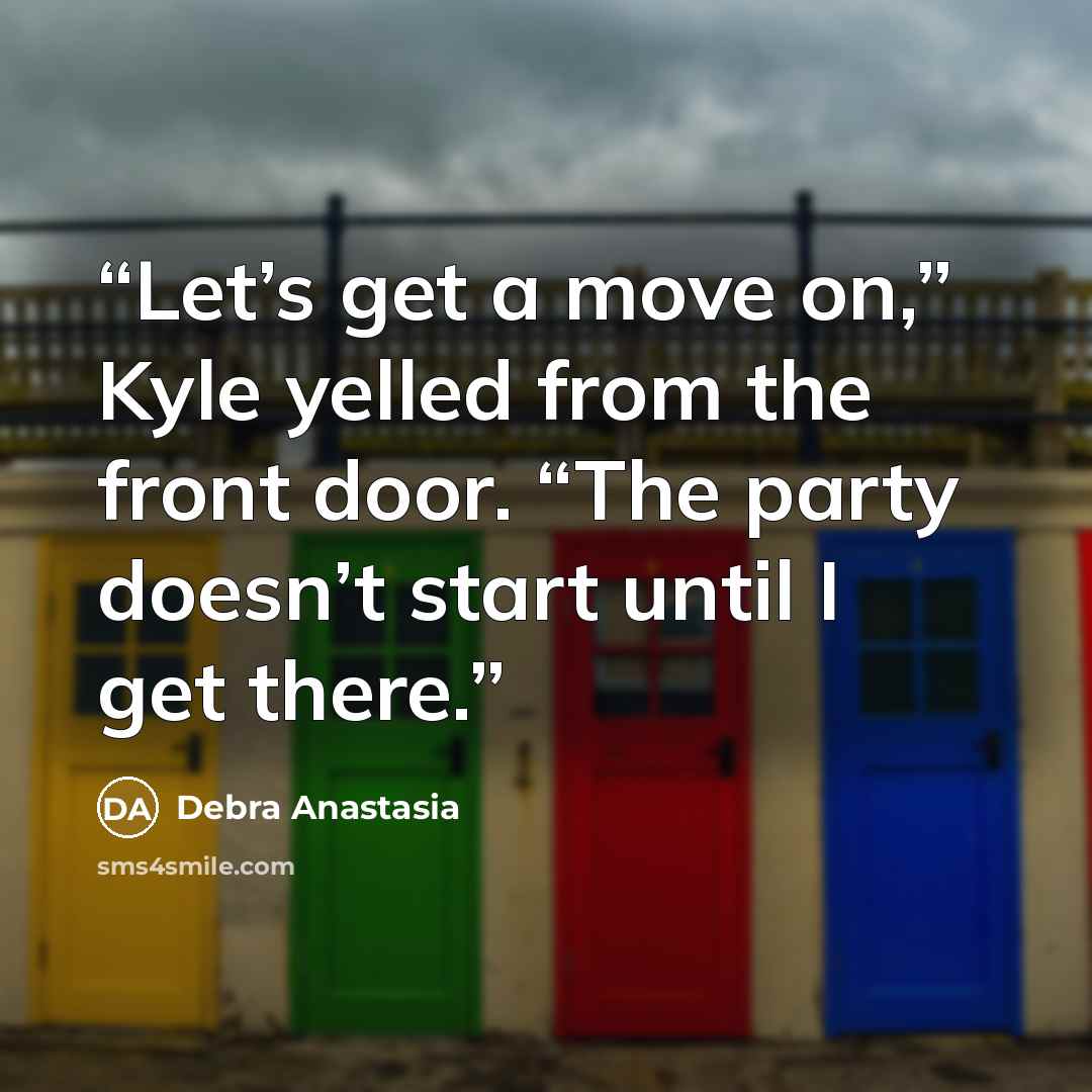 “Let’s get a move on,” Kyle yelled from the front door. “The party doesn’t start until I get there.” quote by Debra Anastasia