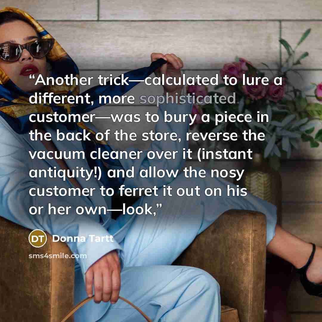“Another trick—calculated to lure a different, more sophisticated customer—was to bury a piece in the back of the store, reverse the vacuum cleaner over it (instant antiquity!) and allow the nosy customer to ferret it out on his or her own—look,” quote by Donna Tartt