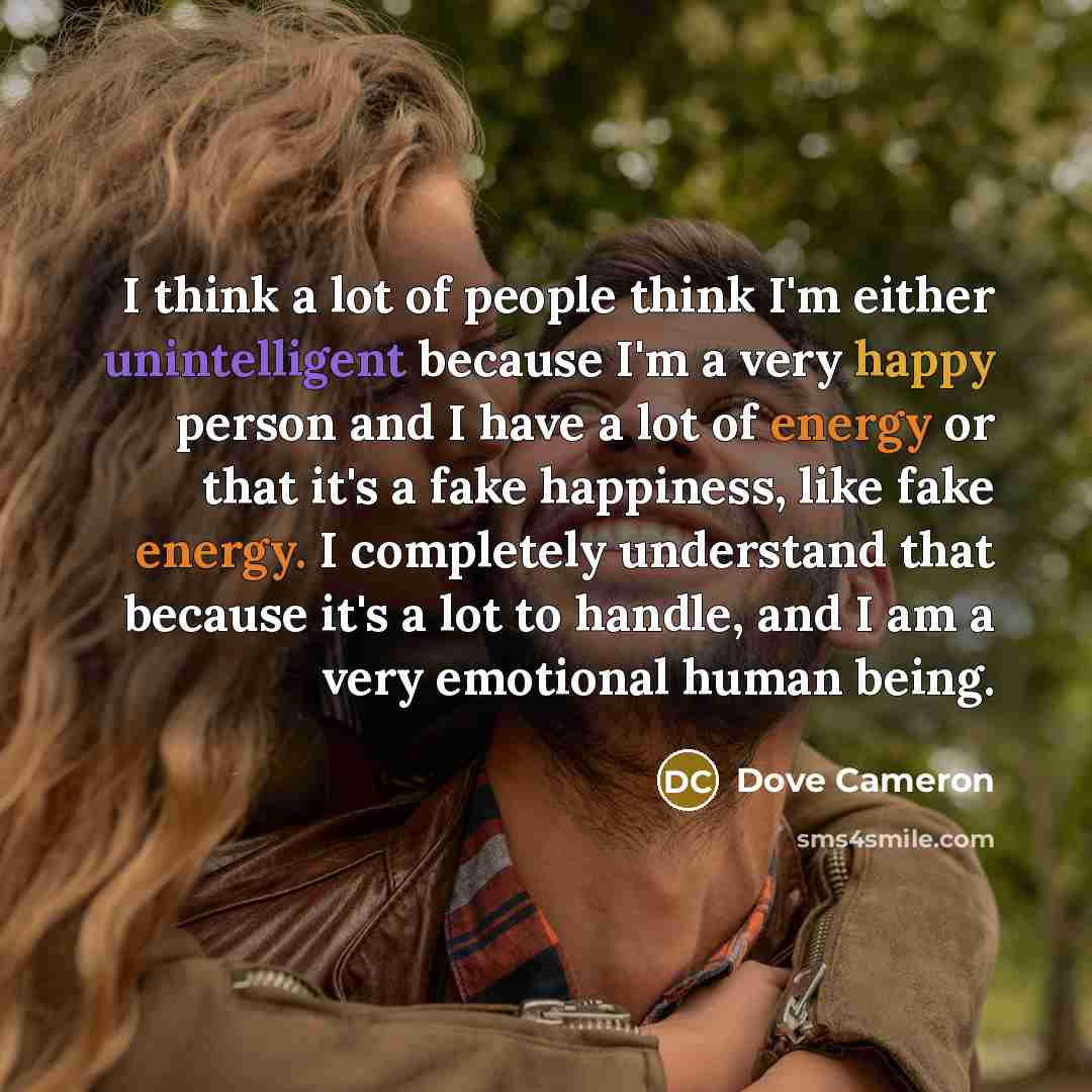 “I think a lot of people think I'm either unintelligent because I'm a very happy person and I have a lot of energy or that it's a fake happiness, like fake energy. I completely understand that because it's a lot to handle, and I am a very emotional human being.” quote by Dove Cameron