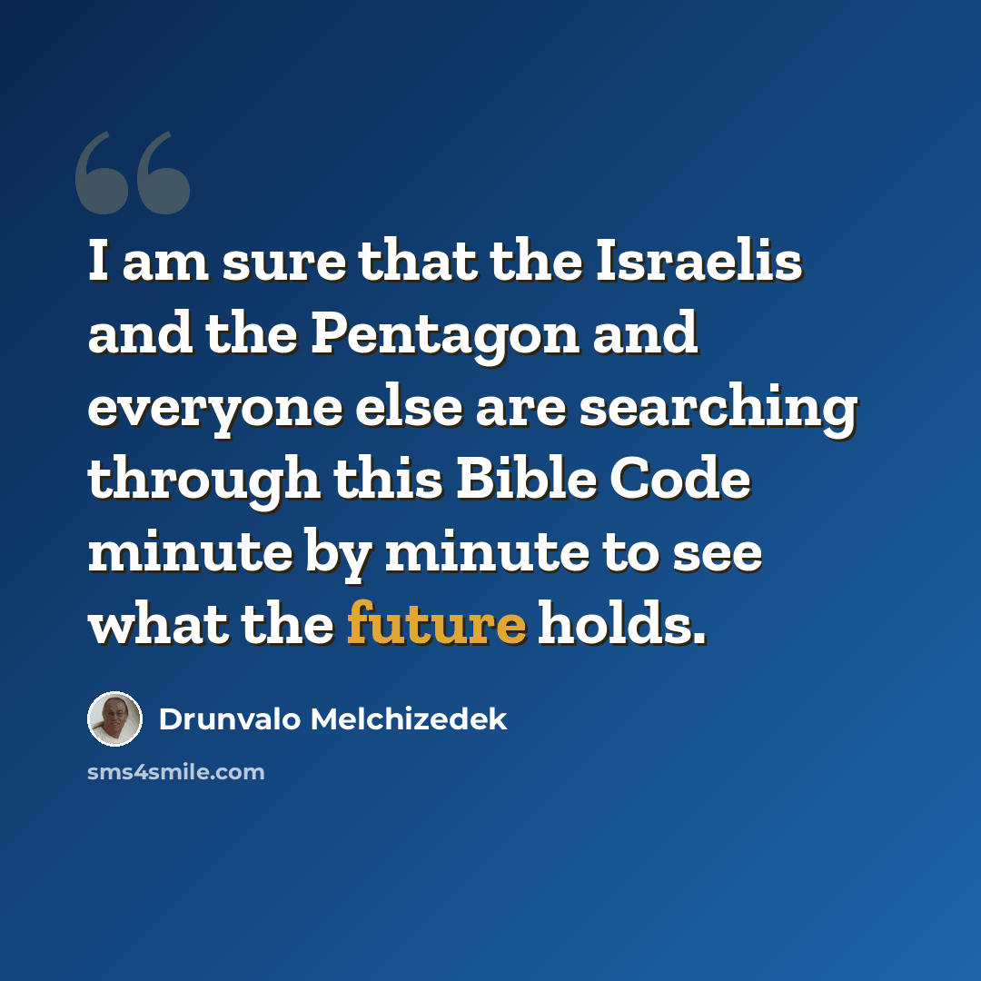 “I am sure that the Israelis and the Pentagon and everyone else are searching through this Bible Code minute by minute to see what the future holds.” quote by Drunvalo Melchizedek