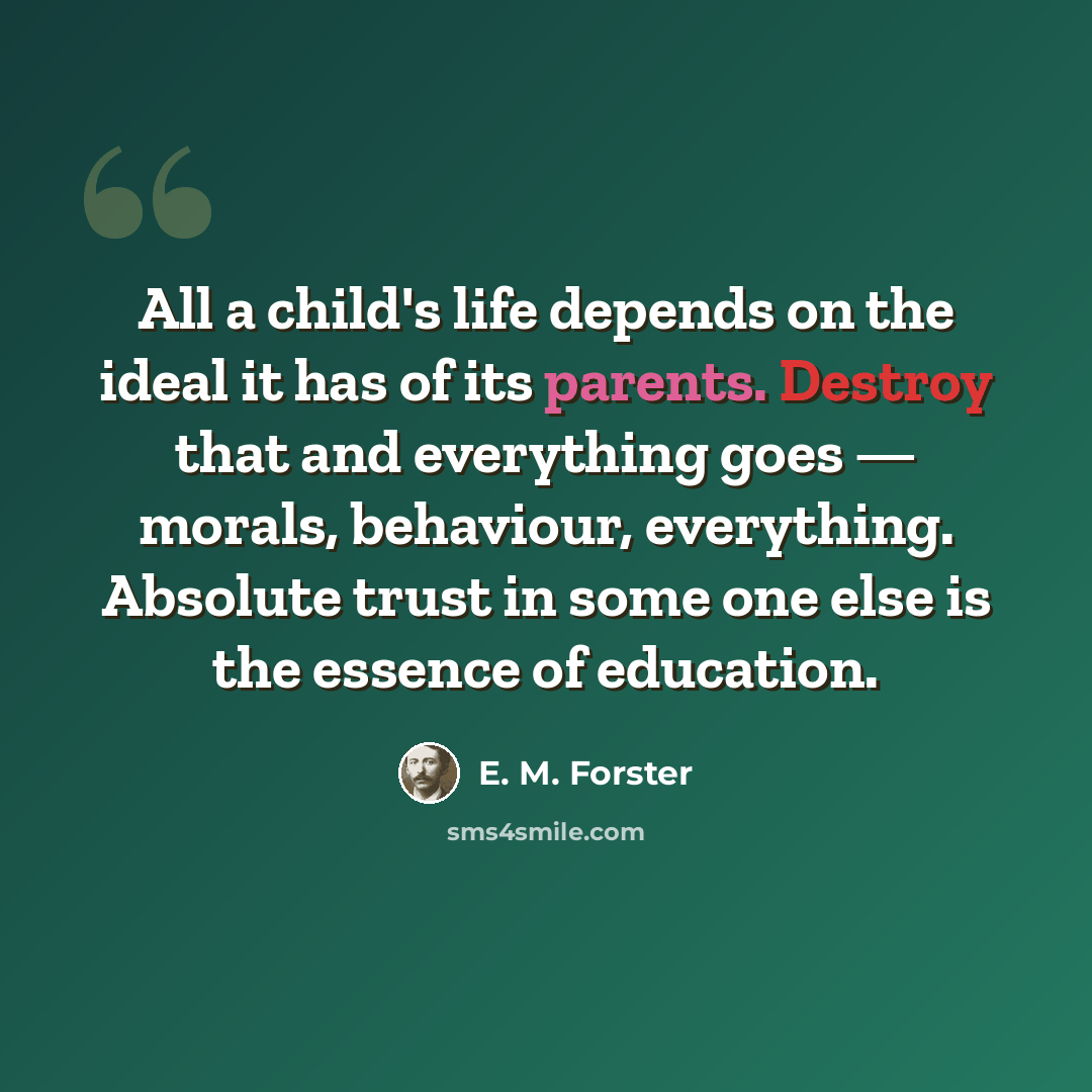 “All a child's life depends on the ideal it has of its parents. Destroy that and everything goes — morals, behaviour, everything. Absolute trust in some one else is the essence of education.” quote by E. M. Forster
