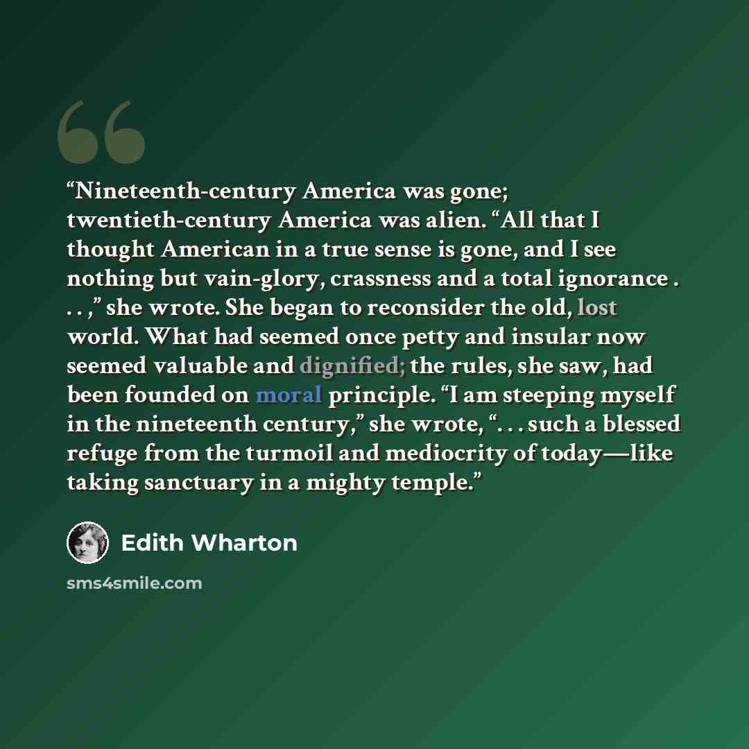 “Nineteenth-century America was gone; twentieth-century America was alien. “All that I thought American in a true sense is gone, and I see nothing but vain-glory, crassness and a total ignorance . . . ,” she wrote. She began to reconsider the old, lost world. What had seemed once petty and insular…” quote by Edith Wharton