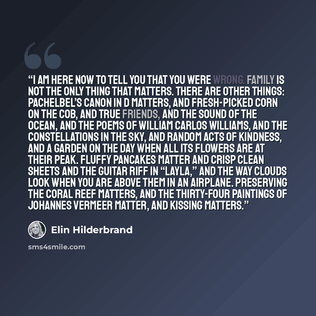 “I am here now to tell you that you were wrong. Family is not the only thing that matters. There are other things: Pachelbel’s Canon in D matters, and fresh-picked corn on the cob, and true friends, and the sound of the ocean, and the poems of William Carlos Williams, and the constellations in the…” quote by Elin Hilderbrand