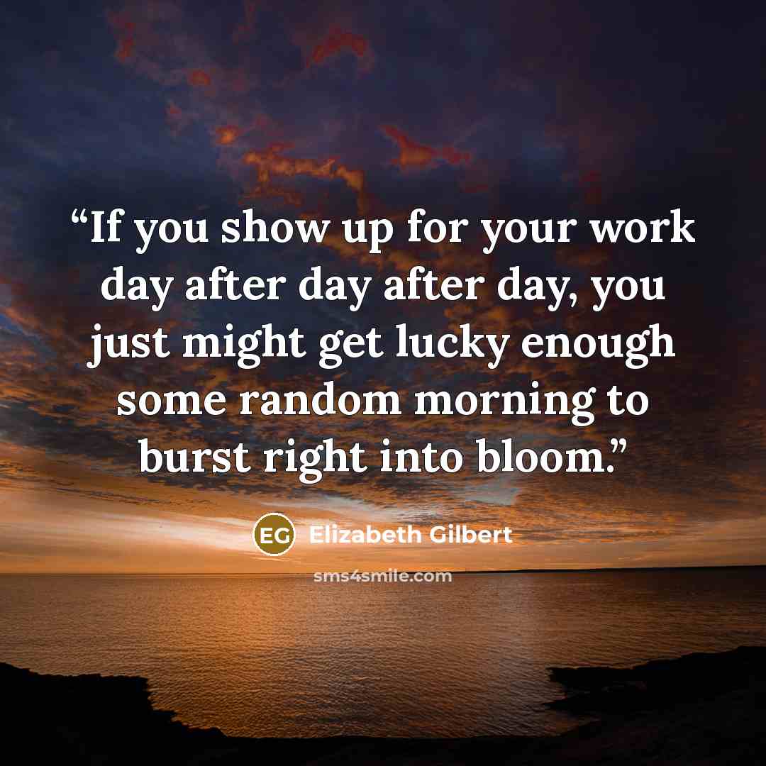 “If you show up for your work day after day after day, you just might get lucky enough some random morning to burst right into bloom.” quote by Elizabeth Gilbert