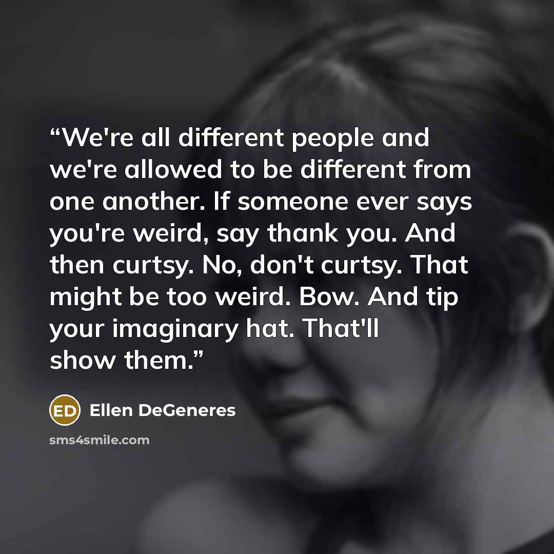 “We're all different people and we're allowed to be different from one another. If someone ever says you're weird, say thank you. And then curtsy. No, don't curtsy. That might be too weird. Bow. And tip your imaginary hat. That'll show them.” quote by Ellen DeGeneres