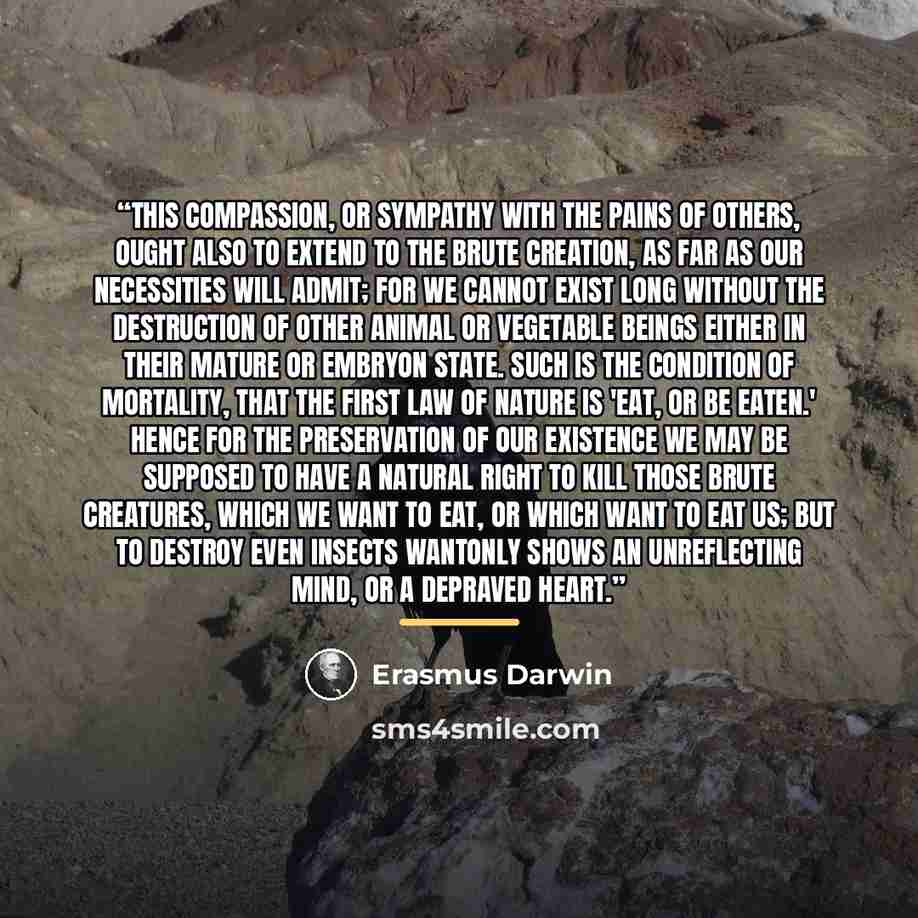 “This compassion, or sympathy with the pains of others, ought also to extend to the brute creation, as far as our necessities will admit; for we cannot exist long without the destruction of other animal or vegetable beings either in their mature or embryon state. Such is the condition of mortality…” quote by Erasmus Darwin