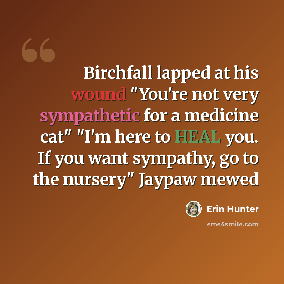 “Birchfall lapped at his wound "You're not very sympathetic for a medicine cat" "I'm here to HEAL you. If you want sympathy, go to the nursery" Jaypaw mewed” quote by Erin Hunter