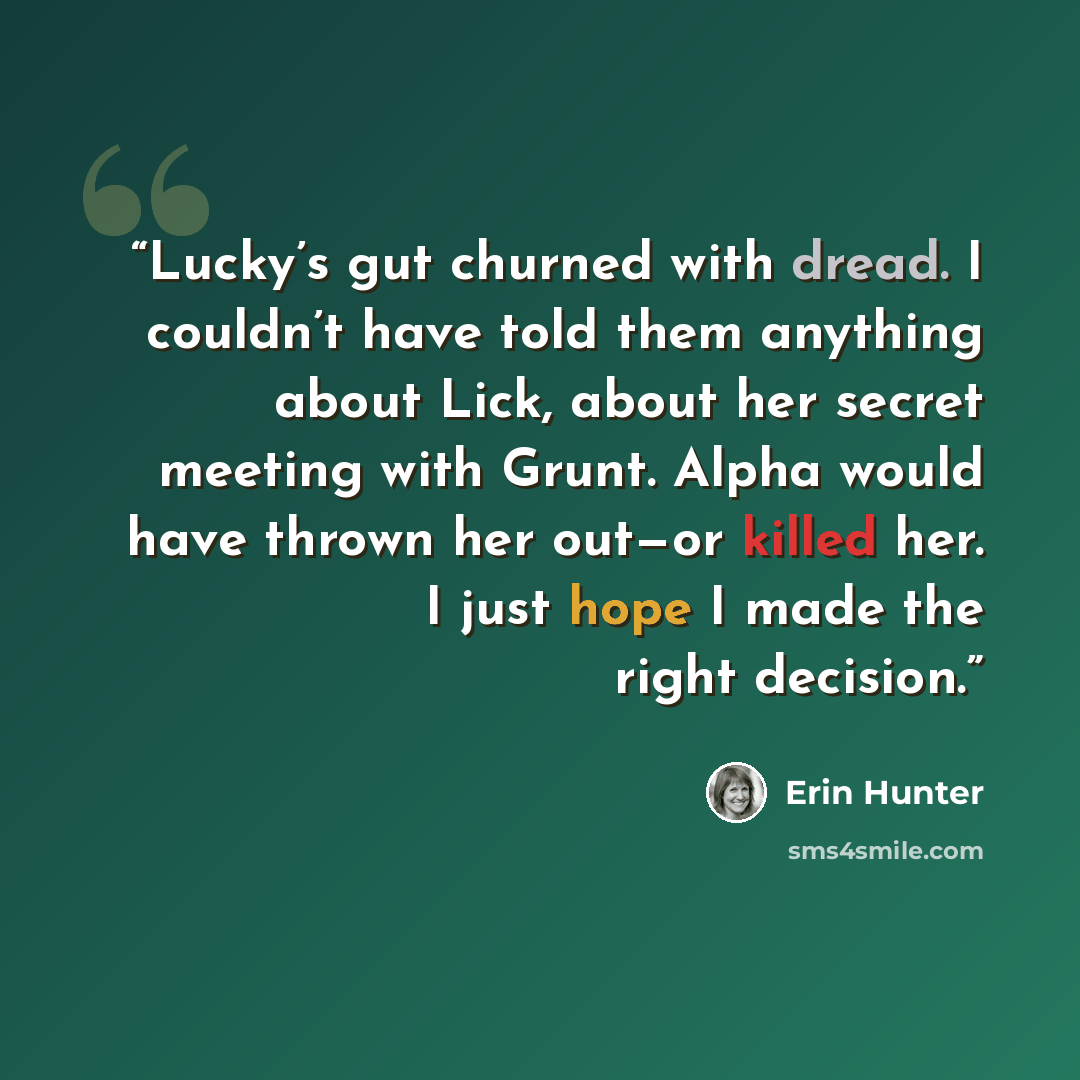 “Lucky’s gut churned with dread. I couldn’t have told them anything about Lick, about her secret meeting with Grunt. Alpha would have thrown her out—or killed her. I just hope I made the right decision.” quote by Erin Hunter