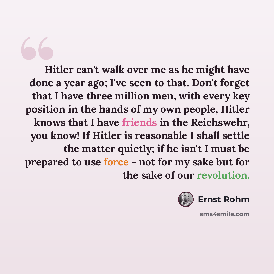“Hitler can't walk over me as he might have done a year ago; I've seen to that. Don't forget that I have three million men, with every key position in the hands of my own people, Hitler knows that I have friends in the Reichswehr, you know! If Hitler is reasonable I shall settle the matter quietly…” quote by Ernst Rohm