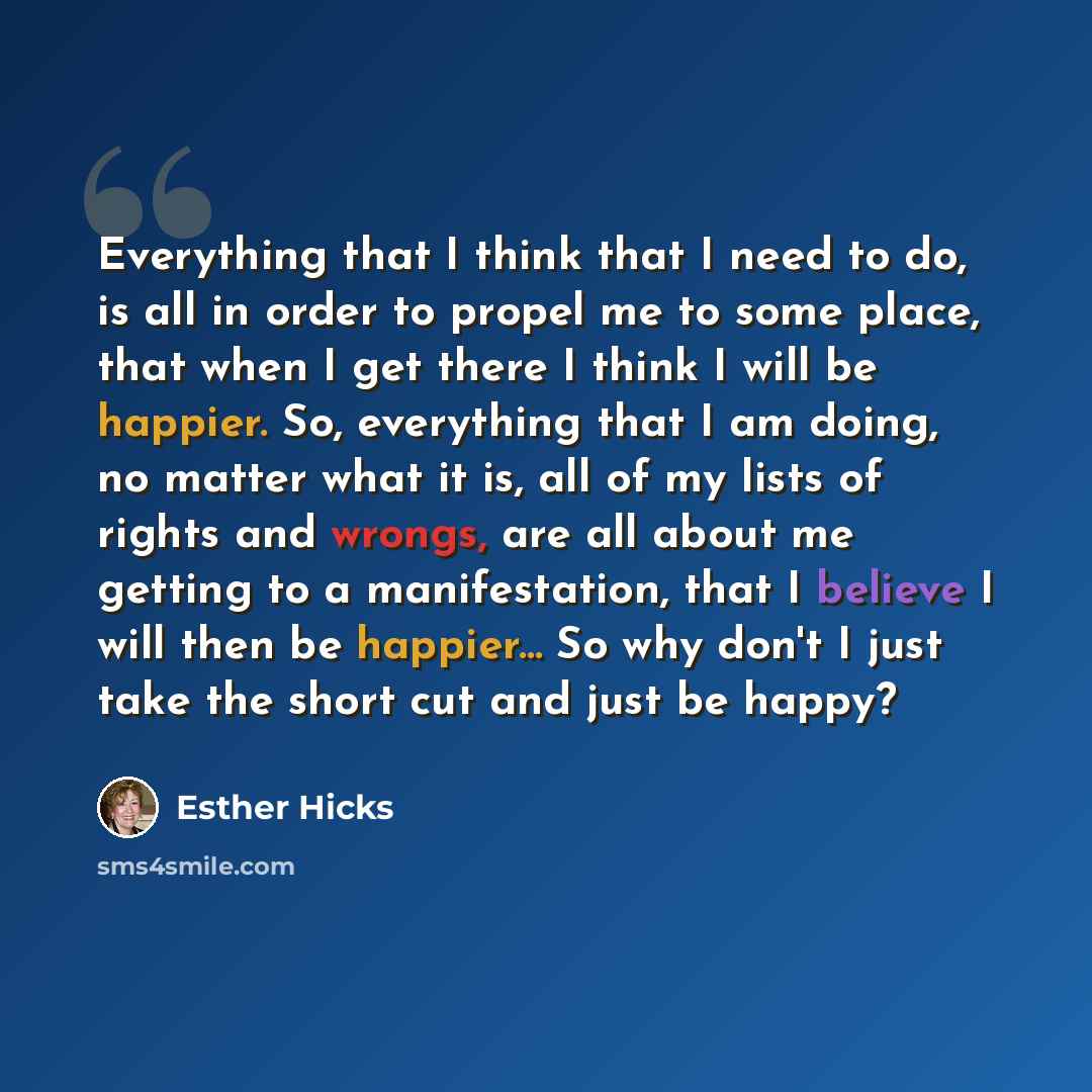 “Everything that I think that I need to do, is all in order to propel me to some place, that when I get there I think I will be happier. So, everything that I am doing, no matter what it is, all of my lists of rights and wrongs, are all about me getting to a manifestation, that I believe I will…” quote by Esther Hicks
