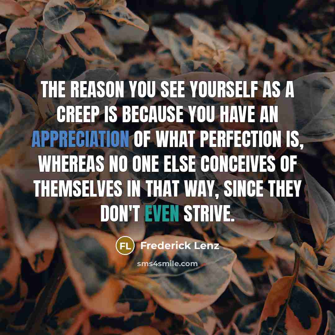 “The reason you see yourself as a creep is because you have an appreciation of what perfection is, whereas no one else conceives of themselves in that way, since they don't even strive.” quote by Frederick Lenz
