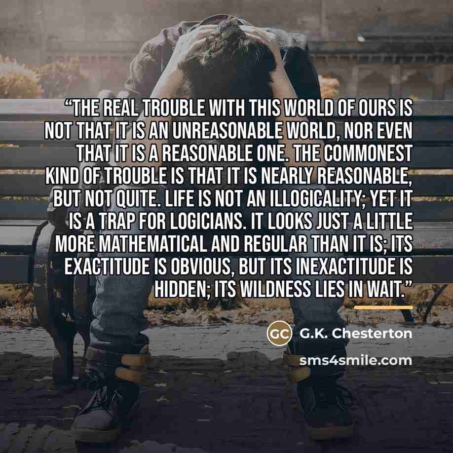 “The real trouble with this world of ours is not that it is an unreasonable world, nor even that it is a reasonable one. The commonest kind of trouble is that it is nearly reasonable, but not quite. Life is not an illogicality; yet it is a trap for logicians. It looks just a little more…” quote by G.K. Chesterton