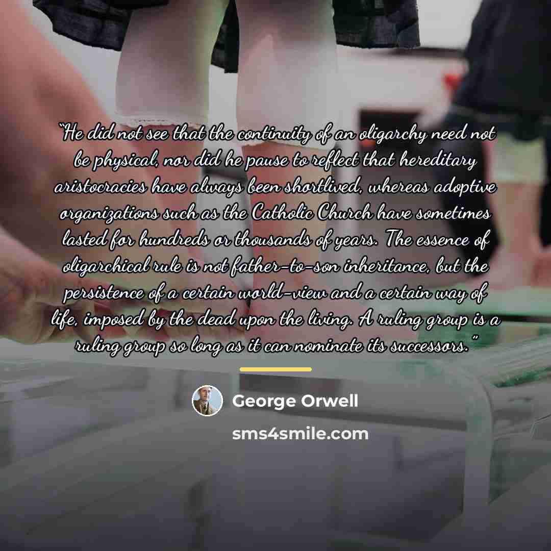 “He did not see that the continuity of an oligarchy need not be physical, nor did he pause to reflect that hereditary aristocracies have always been shortlived, whereas adoptive organizations such as the Catholic Church have sometimes lasted for hundreds or thousands of years. The essence of…” quote by George Orwell