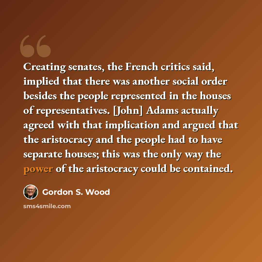 “Creating senates, the French critics said, implied that there was another social order besides the people represented in the houses of representatives. [John] Adams actually agreed with that implication and argued that the aristocracy and the people had to have separate houses; this was the only…” quote by Gordon S. Wood