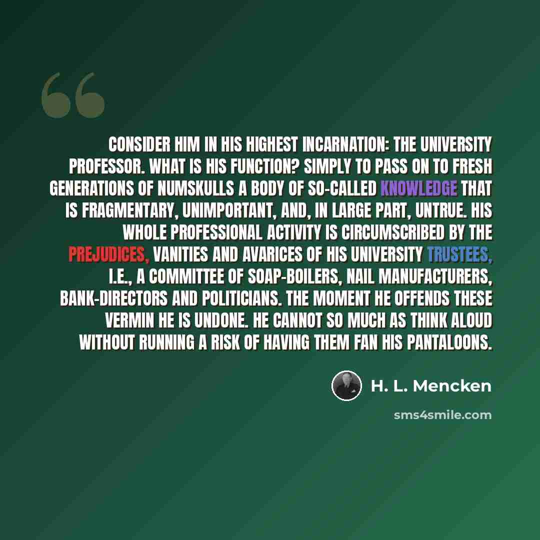 “Consider him in his highest incarnation: the university professor. What is his function? Simply to pass on to fresh generations of numskulls a body of so-called knowledge that is fragmentary, unimportant, and, in large part, untrue. His whole professional activity is circumscribed by the…” quote by H. L. Mencken