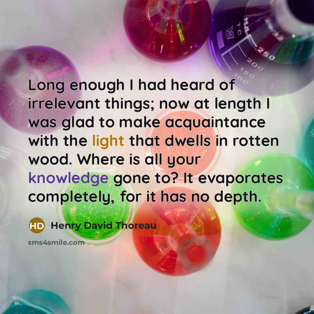 “Long enough I had heard of irrelevant things; now at length I was glad to make acquaintance with the light that dwells in rotten wood. Where is all your knowledge gone to? It evaporates completely, for it has no depth.” quote by Henry David Thoreau