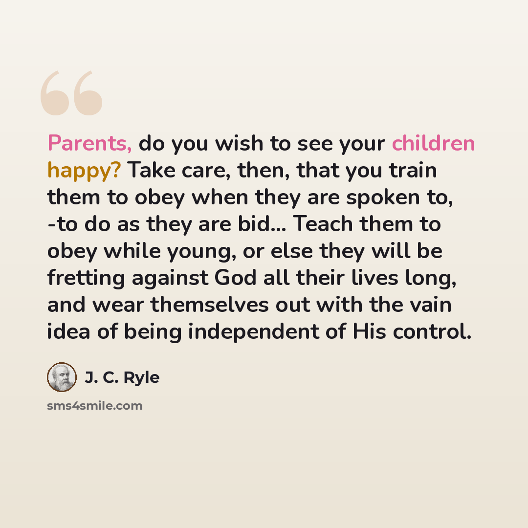 “Parents, do you wish to see your children happy? Take care, then, that you train them to obey when they are spoken to, -to do as they are bid… Teach them to obey while young, or else they will be fretting against God all their lives long, and wear themselves out with the vain idea of being…” quote by J. C. Ryle
