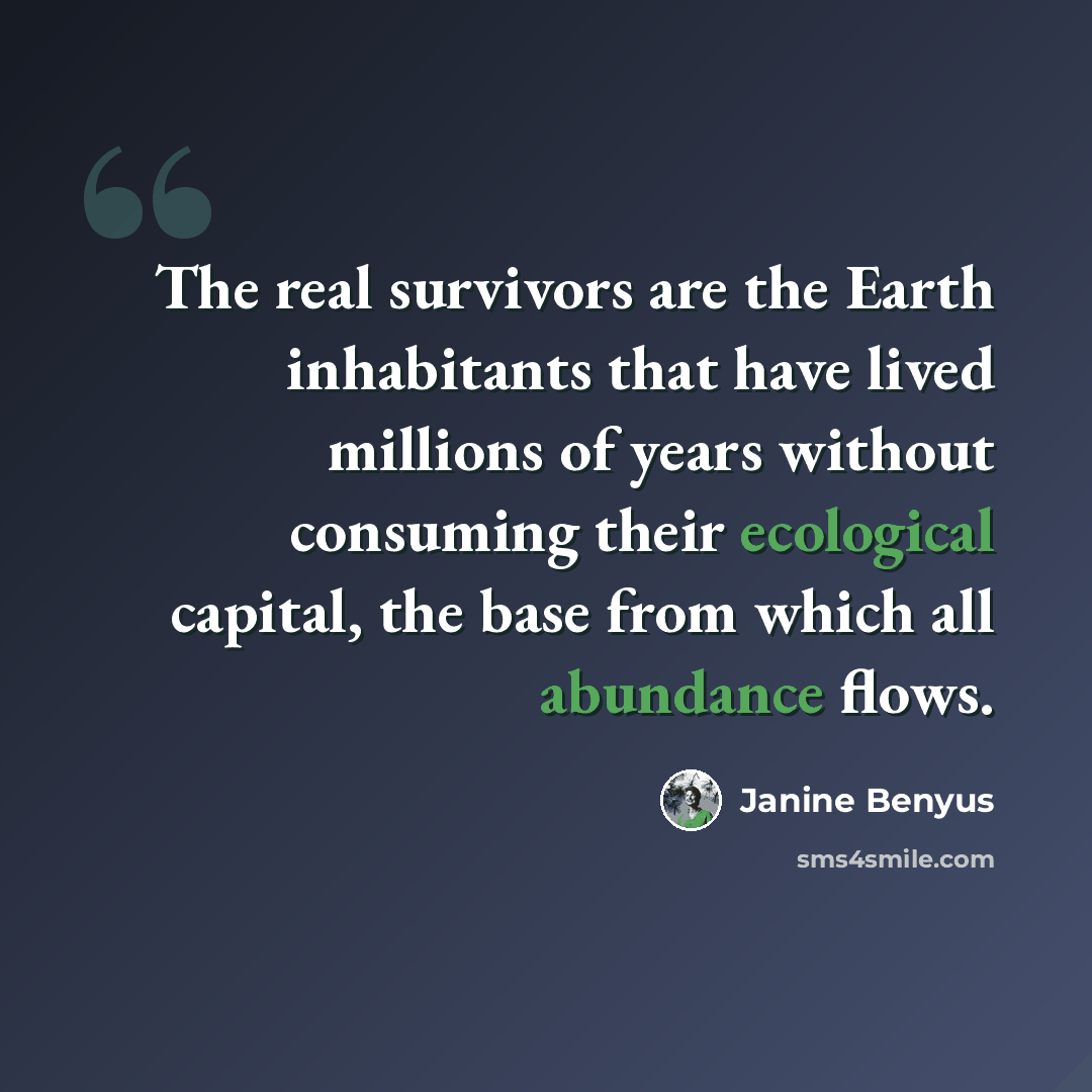 “The real survivors are the Earth inhabitants that have lived millions of years without consuming their ecological capital, the base from which all abundance flows.” quote by Janine Benyus