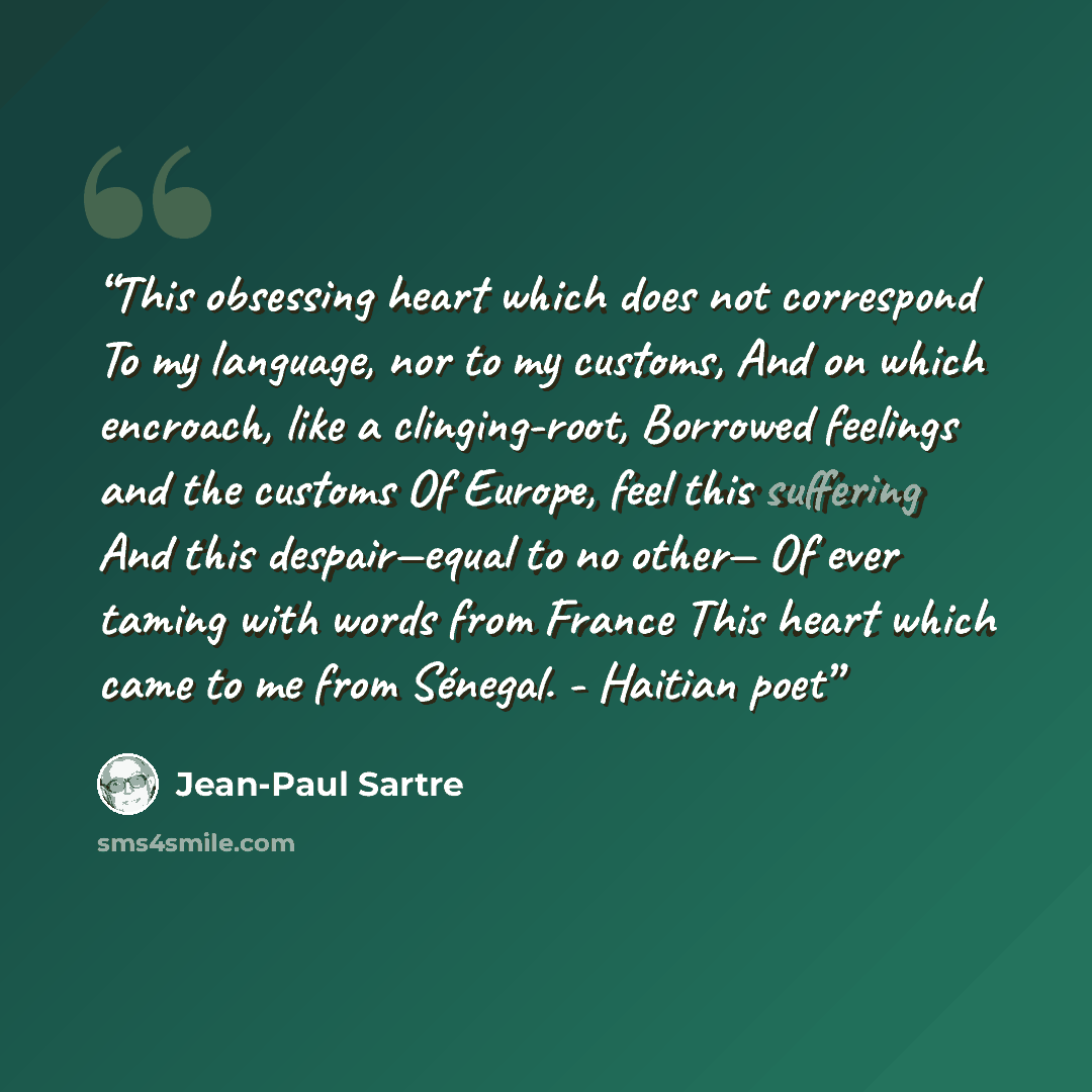“This obsessing heart which does not correspond To my language, nor to my customs, And on which encroach, like a clinging-root, Borrowed feelings and the customs Of Europe, feel this suffering And this despair—equal to no other— Of ever taming with words from France This heart which came to me from…” quote by Jean-Paul Sartre
