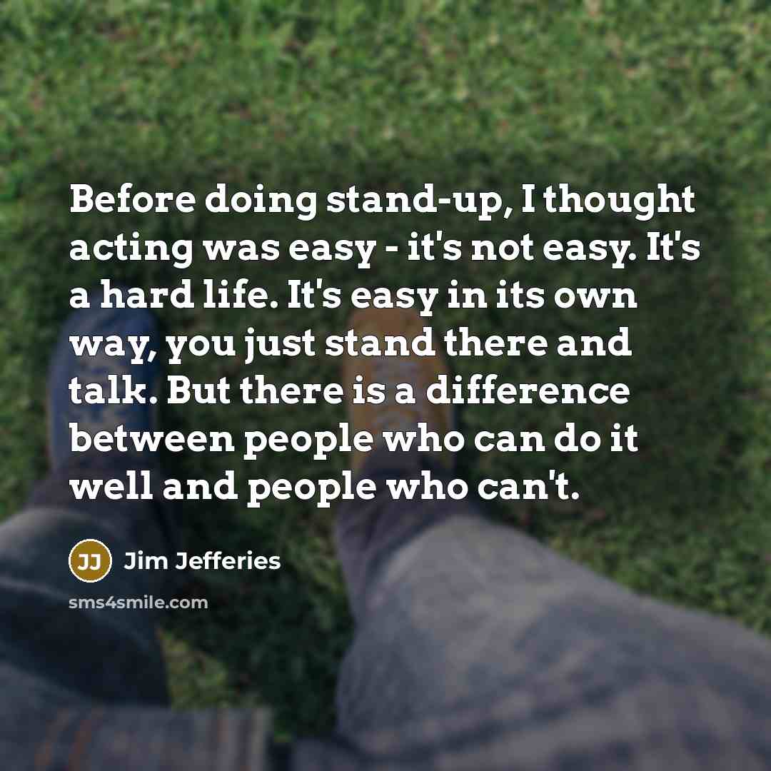 “Before doing stand-up, I thought acting was easy - it's not easy. It's a hard life. It's easy in its own way, you just stand there and talk. But there is a difference between people who can do it well and people who can't.” quote by Jim Jefferies