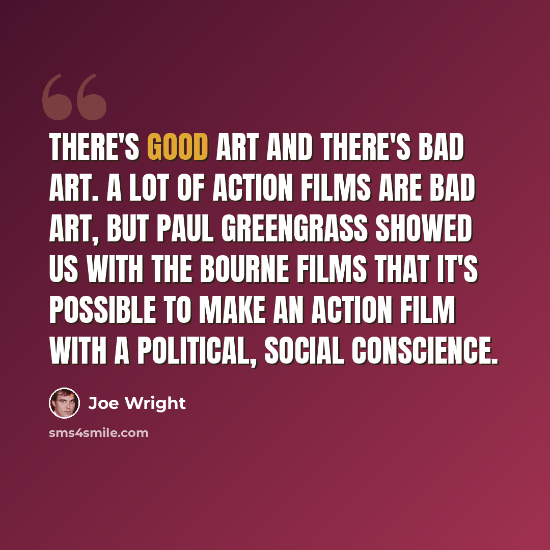 “There's good art and there's bad art. A lot of action films are bad art, but Paul Greengrass showed us with the Bourne films that it's possible to make an action film with a political, social conscience.” quote by Joe Wright
