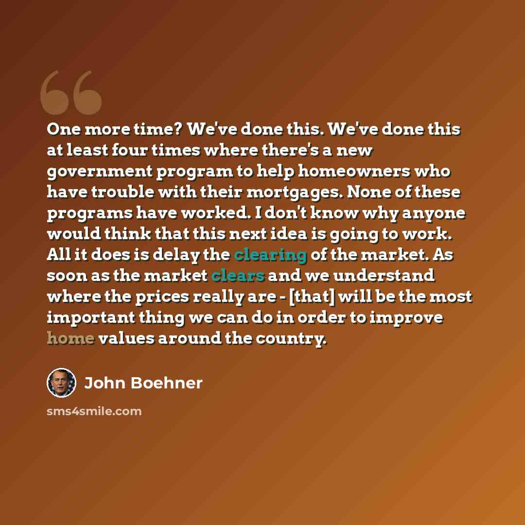 “One more time? We've done this. We've done this at least four times where there's a new government program to help homeowners who have trouble with their mortgages. None of these programs have worked. I don't know why anyone would think that this next idea is going to work. All it does is delay…” quote by John Boehner