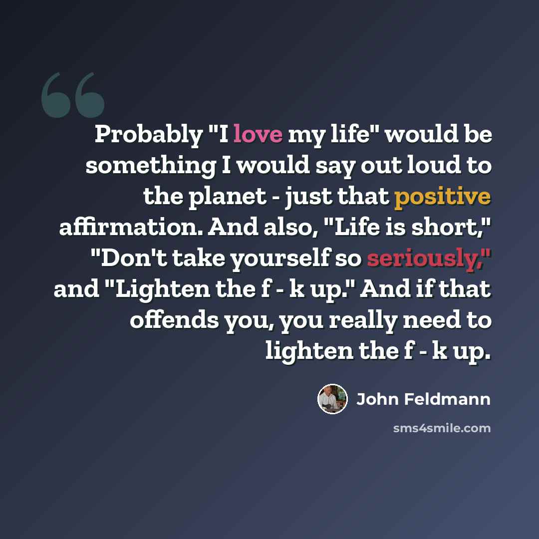 “Probably "I love my life" would be something I would say out loud to the planet - just that positive affirmation. And also, "Life is short," "Don't take yourself so seriously," and "Lighten the f - k up." And if that offends you, you really need to lighten the f - k up.” quote by John Feldmann