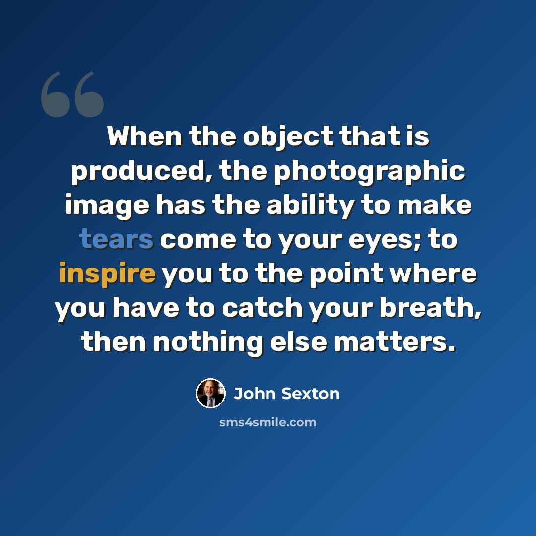 “When the object that is produced, the photographic image has the ability to make tears come to your eyes; to inspire you to the point where you have to catch your breath, then nothing else matters.” quote by John Sexton