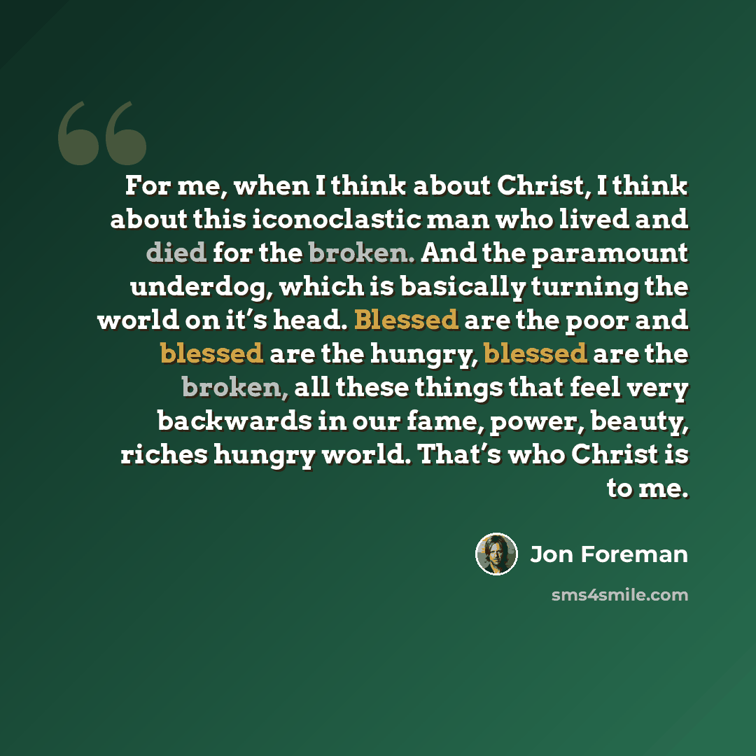 “For me, when I think about Christ, I think about this iconoclastic man who lived and died for the broken. And the paramount underdog, which is basically turning the world on it’s head. Blessed are the poor and blessed are the hungry, blessed are the broken, all these things that feel very…” quote by Jon Foreman
