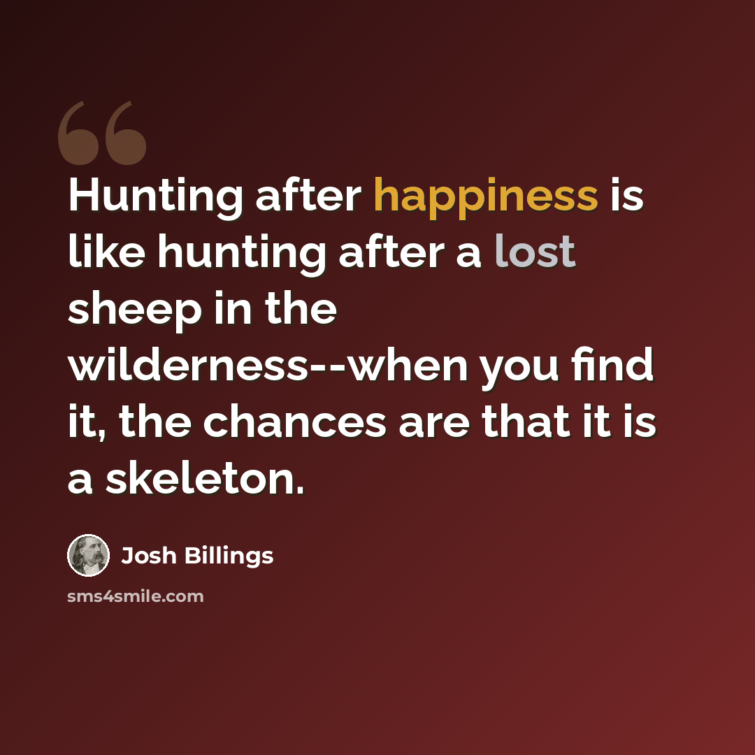 “Hunting after happiness is like hunting after a lost sheep in the wilderness--when you find it, the chances are that it is a skeleton.” quote by Josh Billings