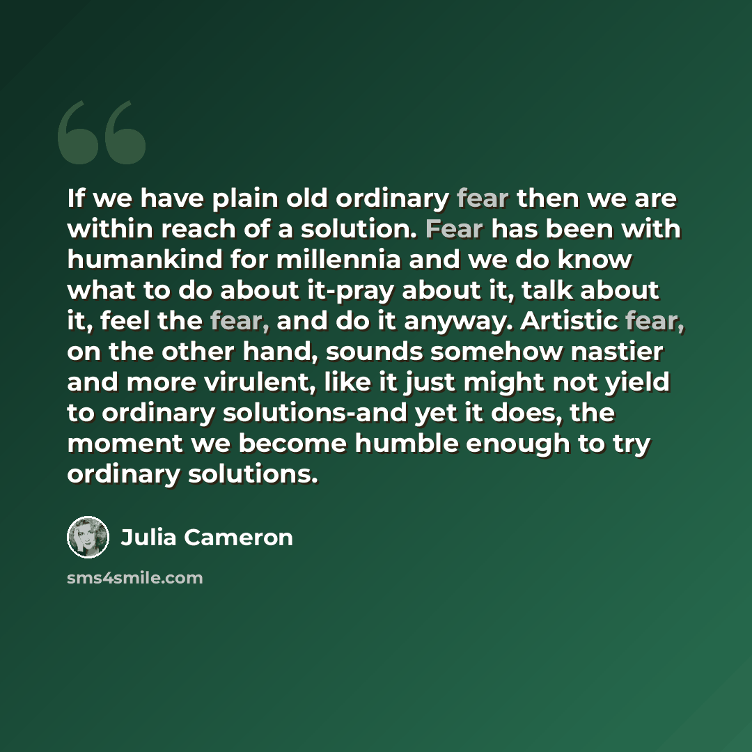 “If we have plain old ordinary fear then we are within reach of a solution. Fear has been with humankind for millennia and we do know what to do about it-pray about it, talk about it, feel the fear, and do it anyway. Artistic fear, on the other hand, sounds somehow nastier and more virulent, like…” quote by Julia Cameron