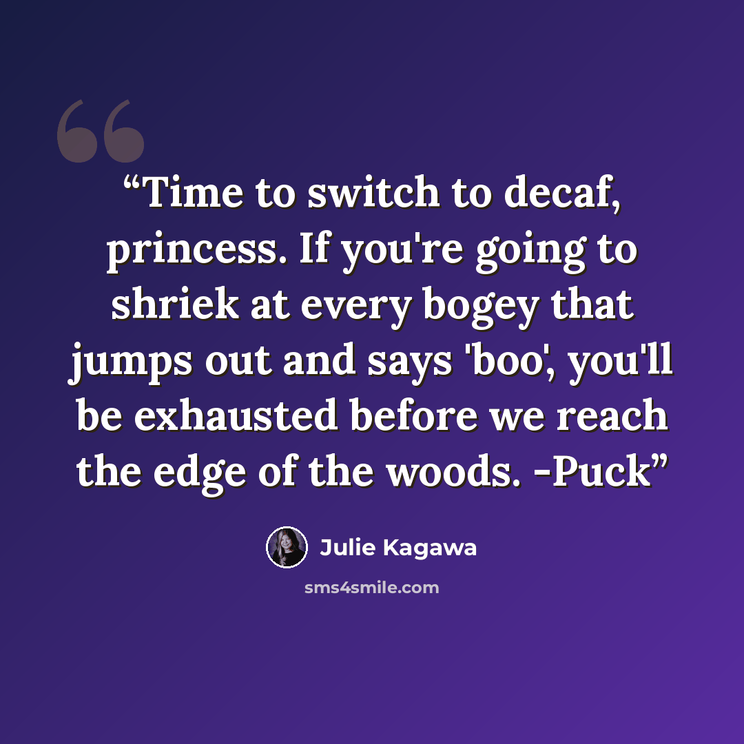 “Time to switch to decaf, princess. If you're going to shriek at every bogey that jumps out and says 'boo', you'll be exhausted before we reach the edge of the woods. -Puck” quote by Julie Kagawa