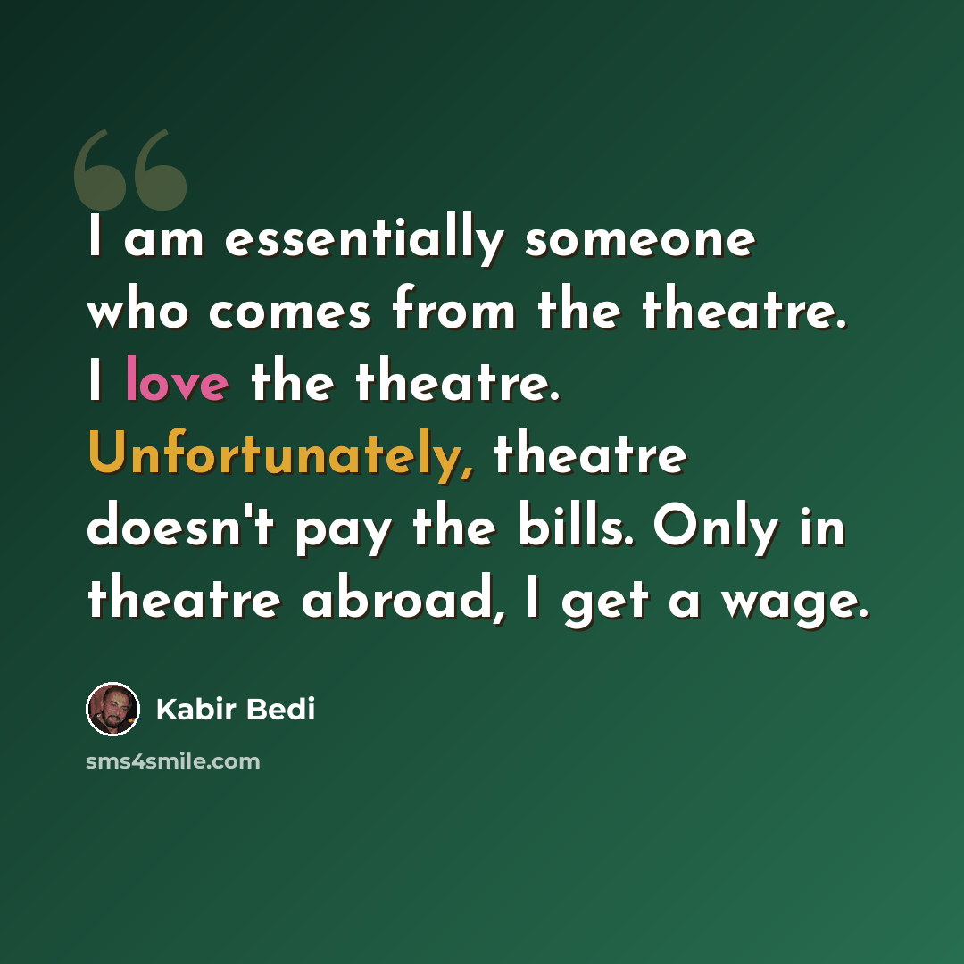 “I am essentially someone who comes from the theatre. I love the theatre. Unfortunately, theatre doesn't pay the bills. Only in theatre abroad, I get a wage.” quote by Kabir Bedi